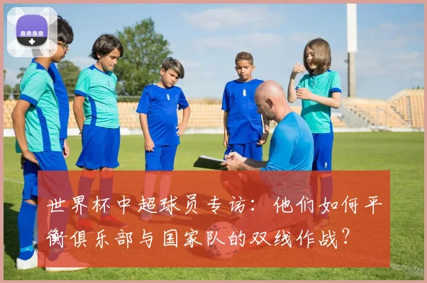 世界杯中超球员专访：他们如何平衡俱乐部与国家队的双线作战？