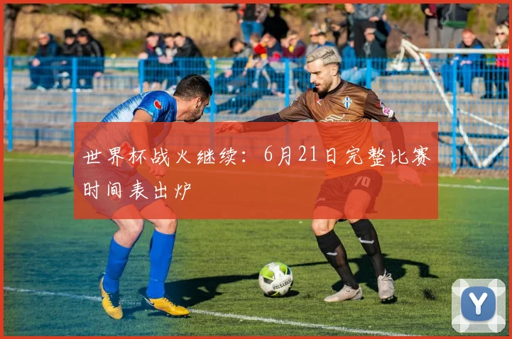 世界杯战火继续：6月21日完整比赛时间表出炉